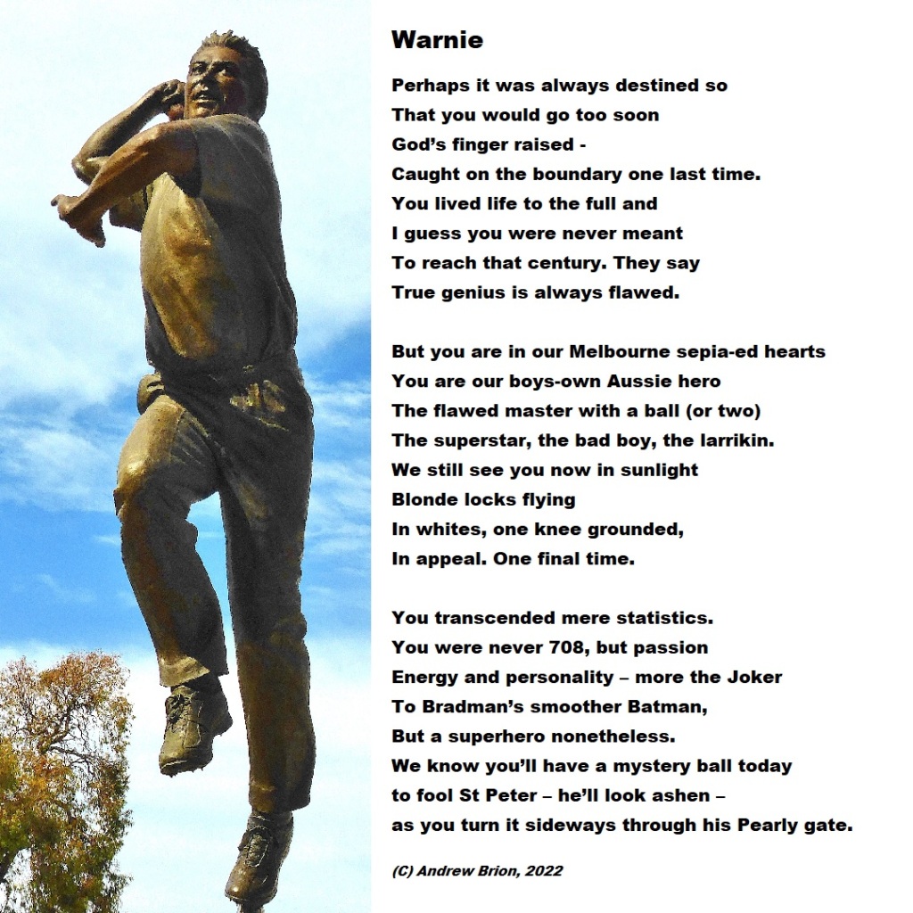 A poem about #ShaneWarne which reads as follows:

Warnie

Perhaps it was always destined so
That you would go too soon
God’s finger raised -
Caught on the boundary one last time.
You lived life to the full and
I guess you were never meant
To reach that century. They say
True genius is always flawed.

But you are in our Melbourne sepia-ed hearts
You are our boys-own Aussie hero
The flawed master with a ball (or two)
The superstar, the bad boy, the larrikin.
We still see you now in sunlight
Blonde locks flying
In whites, one knee grounded,
In appeal. One final time.

You transcended mere statistics.
You were never 708, but passion
Energy and personality – more the Joker
To Bradman’s smoother Batman,
But a superhero nonetheless.
We know you’ll have a mystery ball today
to fool St Peter – he’ll look ashen –
as you turn it sideways through the Pearly gate.
